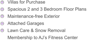 Villas for Purchase      Spacious 2 and 3 Bedroom Floor Plans      Maintenance-free Exterior     Attached Garages      Lawn Care & Snow Removal Membership to AJ’s Fitness Center