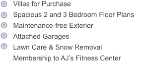 Villas for Purchase      Spacious 2 and 3 Bedroom Floor Plans      Maintenance-free Exterior     Attached Garages      Lawn Care & Snow Removal Membership to AJ’s Fitness Center